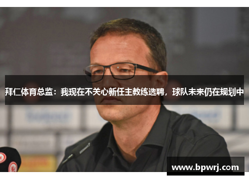 拜仁体育总监：我现在不关心新任主教练选聘，球队未来仍在规划中