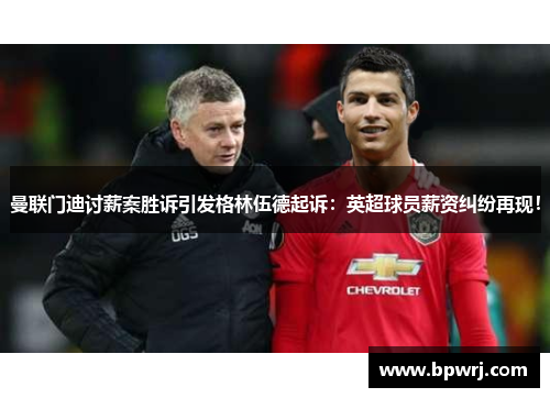 曼联门迪讨薪案胜诉引发格林伍德起诉:英超球员薪资纠纷再现! 曼联门迪讨薪案胜诉引发格林伍德起诉:英超球员薪资纠纷再现!